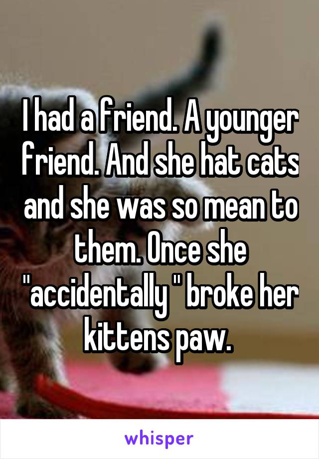 I had a friend. A younger friend. And she hat cats and she was so mean to them. Once she "accidentally " broke her kittens paw. 