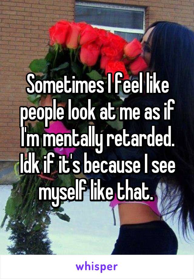 Sometimes I feel like people look at me as if I'm mentally retarded. Idk if it's because I see myself like that. 