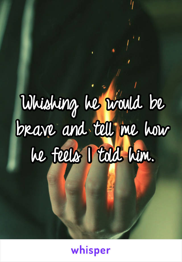 Whishing he would be brave and tell me how he feels I told him.