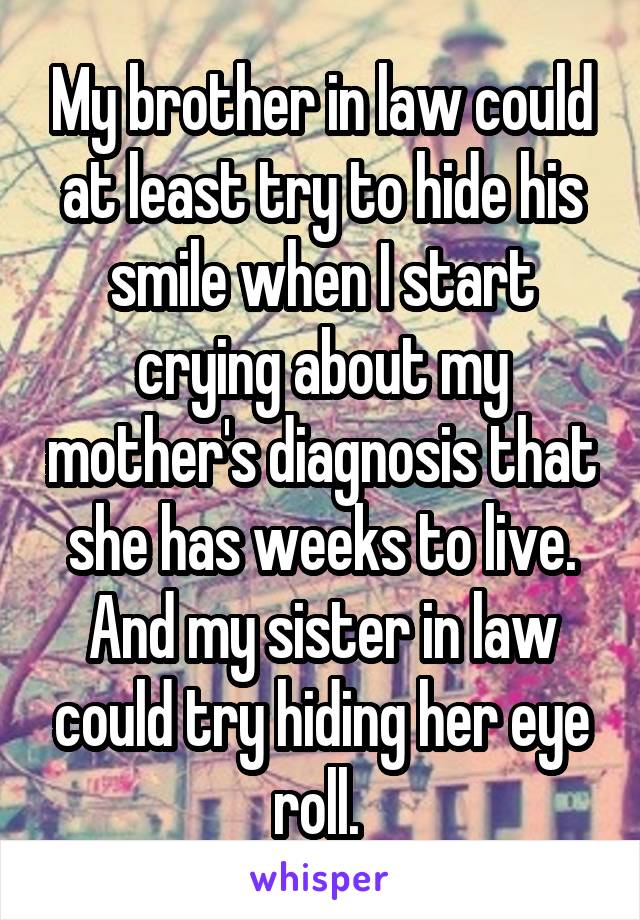 My brother in law could at least try to hide his smile when I start crying about my mother's diagnosis that she has weeks to live. And my sister in law could try hiding her eye roll. 