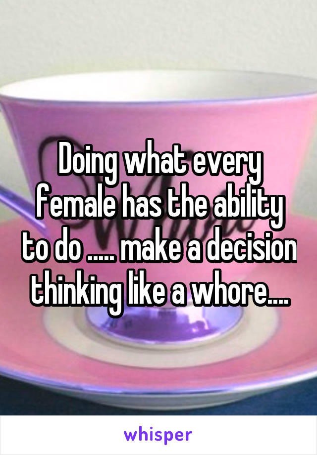 Doing what every female has the ability to do ..... make a decision thinking like a whore....