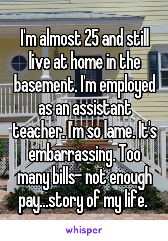 I'm almost 25 and still live at home in the basement. I'm employed as an assistant teacher. I'm so lame. It's embarrassing. Too many bills- not enough pay...story of my life. 