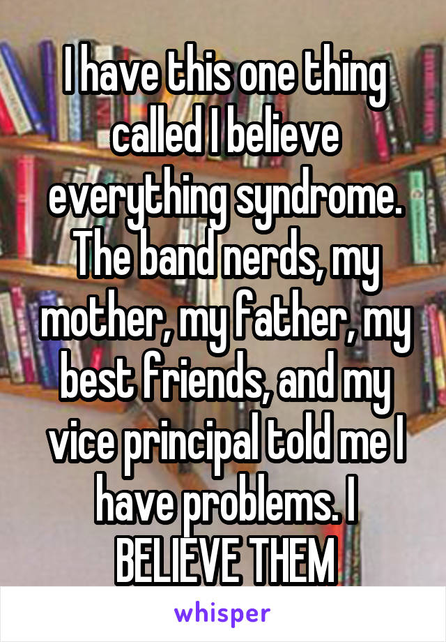 I have this one thing called I believe everything syndrome.
The band nerds, my mother, my father, my best friends, and my vice principal told me I have problems. I BELIEVE THEM