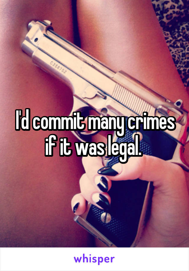 I'd commit many crimes if it was legal. 