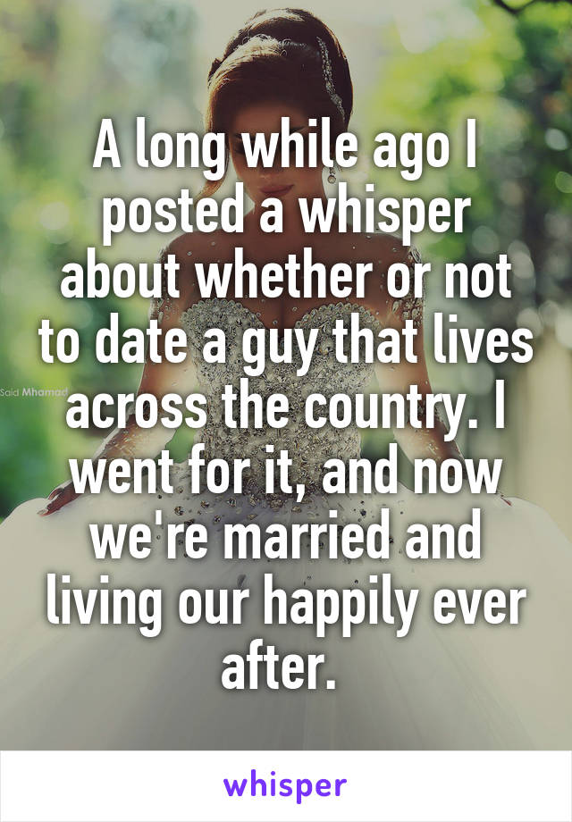 A long while ago I posted a whisper about whether or not to date a guy that lives across the country. I went for it, and now we're married and living our happily ever after. 