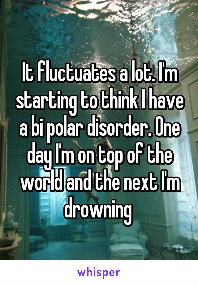 It fluctuates a lot. I'm starting to think I have a bi polar disorder. One day I'm on top of the world and the next I'm drowning 