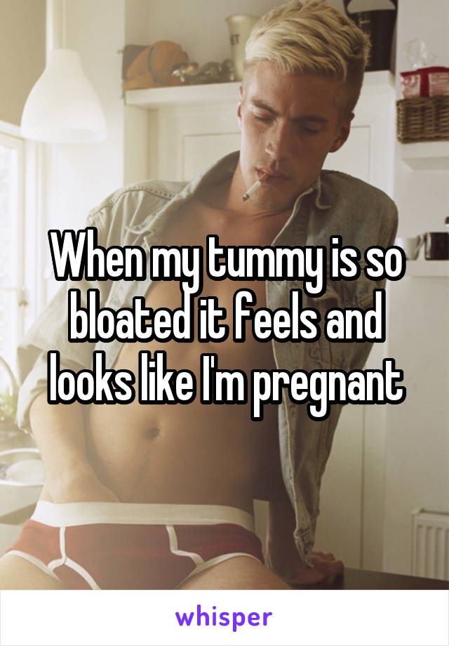 When my tummy is so bloated it feels and looks like I'm pregnant