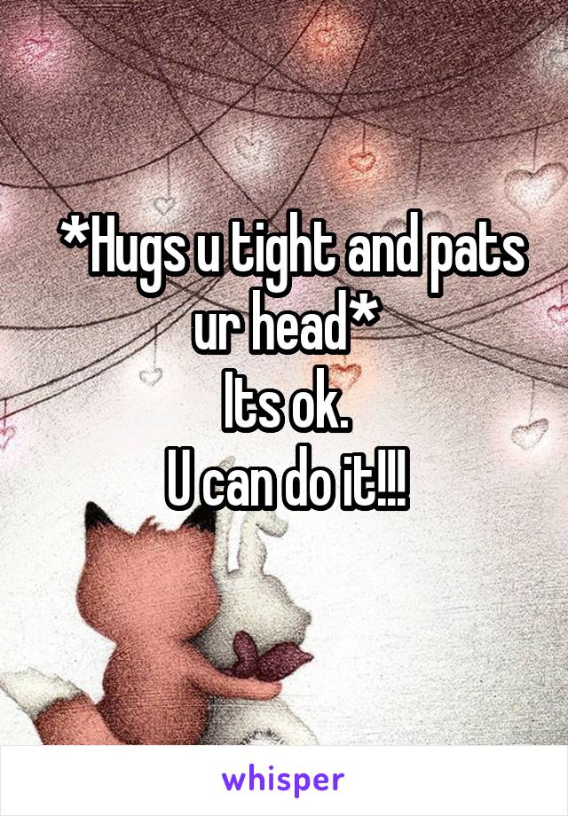  *Hugs u tight and pats ur head*
Its ok.
U can do it!!!
