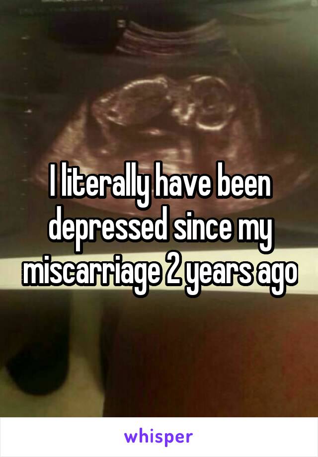 I literally have been depressed since my miscarriage 2 years ago