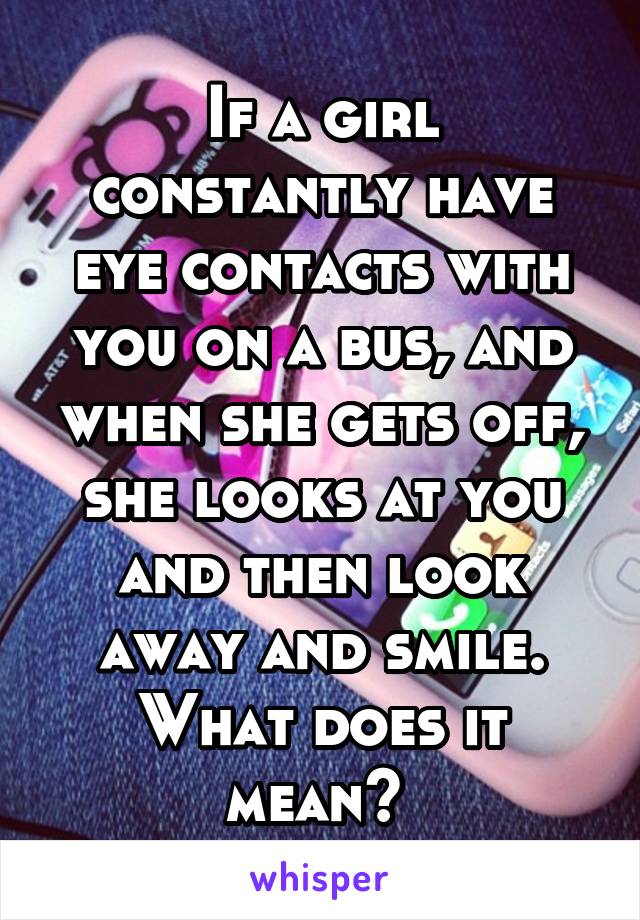 If a girl constantly have eye contacts with you on a bus, and when she gets off, she looks at you and then look away and smile. What does it mean? 