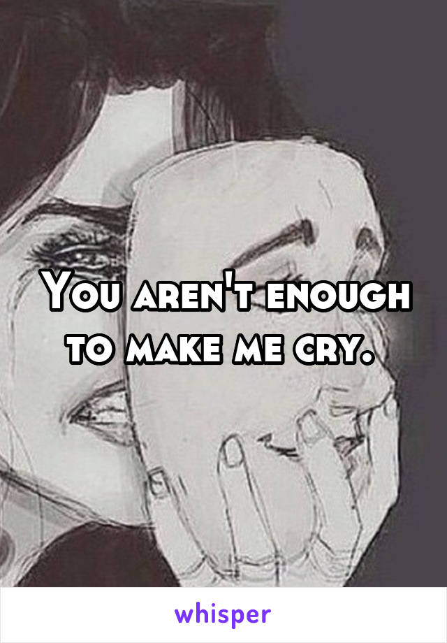 You aren't enough to make me cry. 