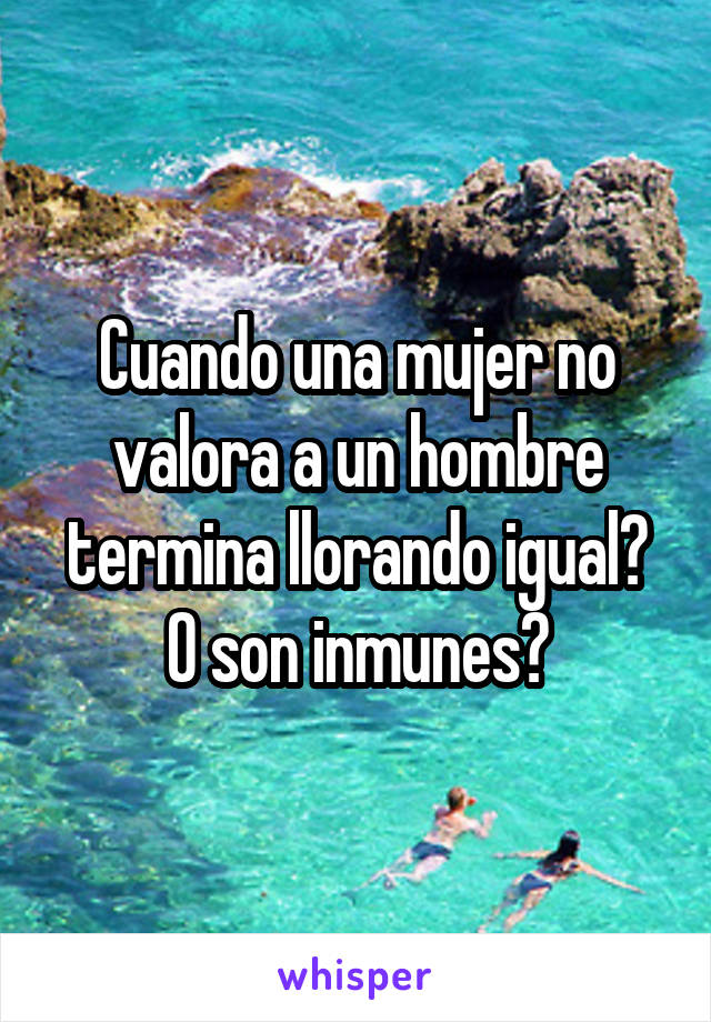 Cuando una mujer no valora a un hombre termina llorando igual? O son inmunes?