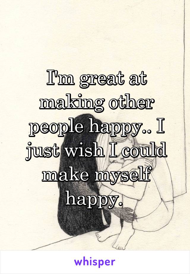 I'm great at making other people happy.. I just wish I could make myself happy. 