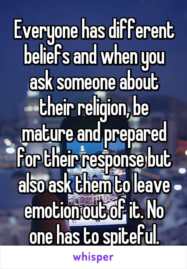 Everyone has different beliefs and when you ask someone about their religion, be mature and prepared for their response but also ask them to leave emotion out of it. No one has to spiteful.