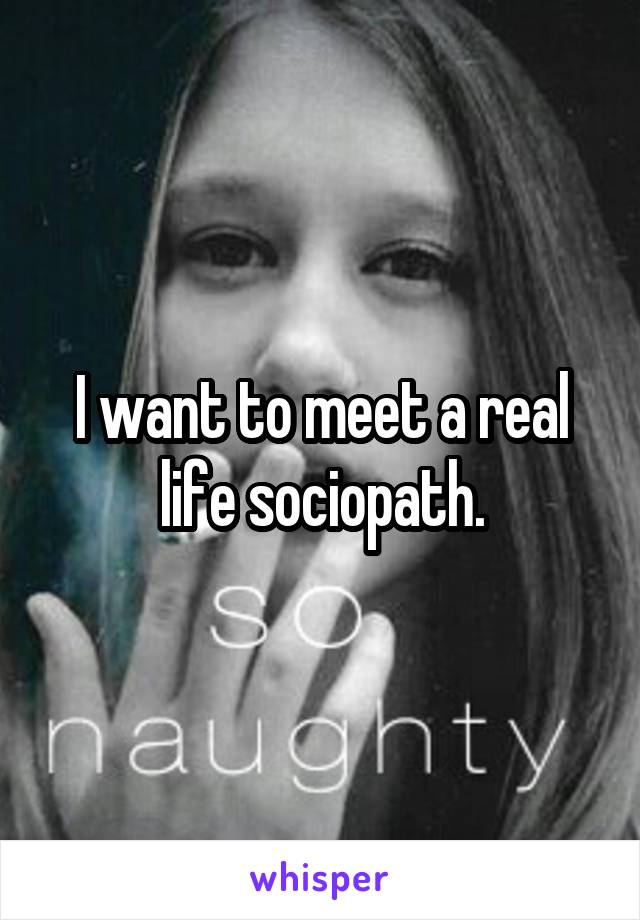 I want to meet a real life sociopath.