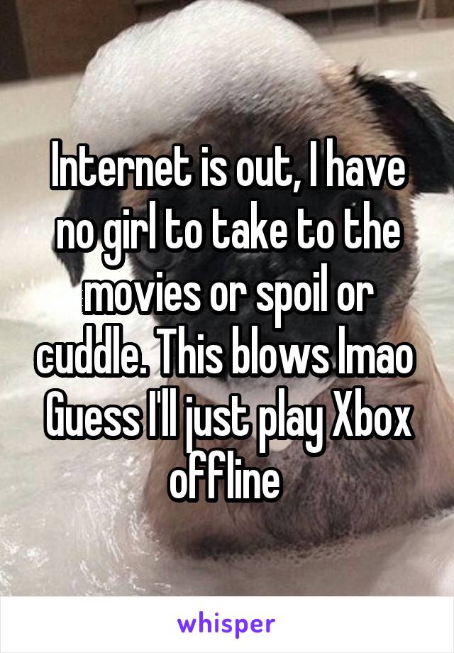 Internet is out, I have no girl to take to the movies or spoil or cuddle. This blows lmao 
Guess I'll just play Xbox offline 