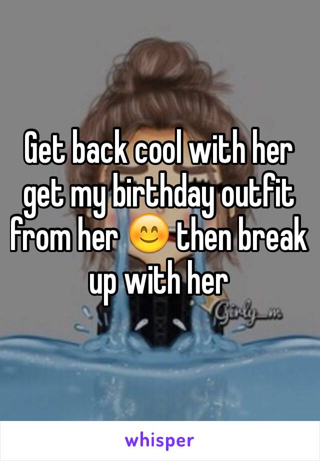 Get back cool with her get my birthday outfit from her 😊 then break up with her
