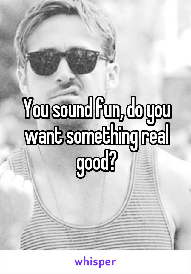 You sound fun, do you want something real good?