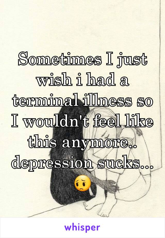 Sometimes I just wish i had a terminal illness so I wouldn't feel like this anymore.. depression sucks...😔