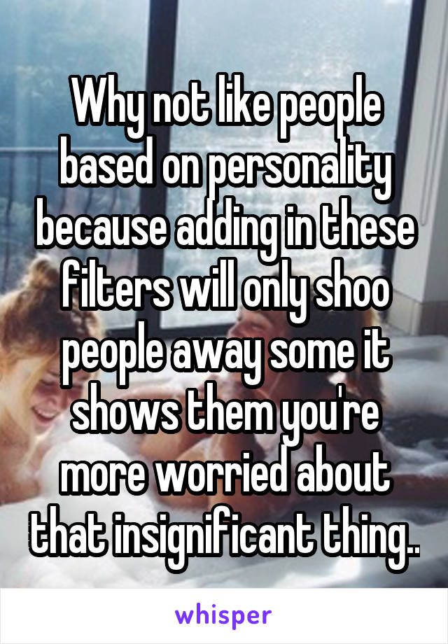 Why not like people based on personality because adding in these filters will only shoo people away some it shows them you're more worried about that insignificant thing..