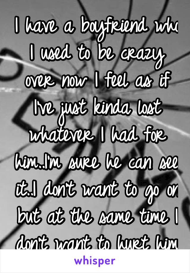 I have a boyfriend who I used to be crazy over now I feel as if I've just kinda lost whatever I had for him..I'm sure he can see it..I don't want to go on but at the same time I don't want to hurt him