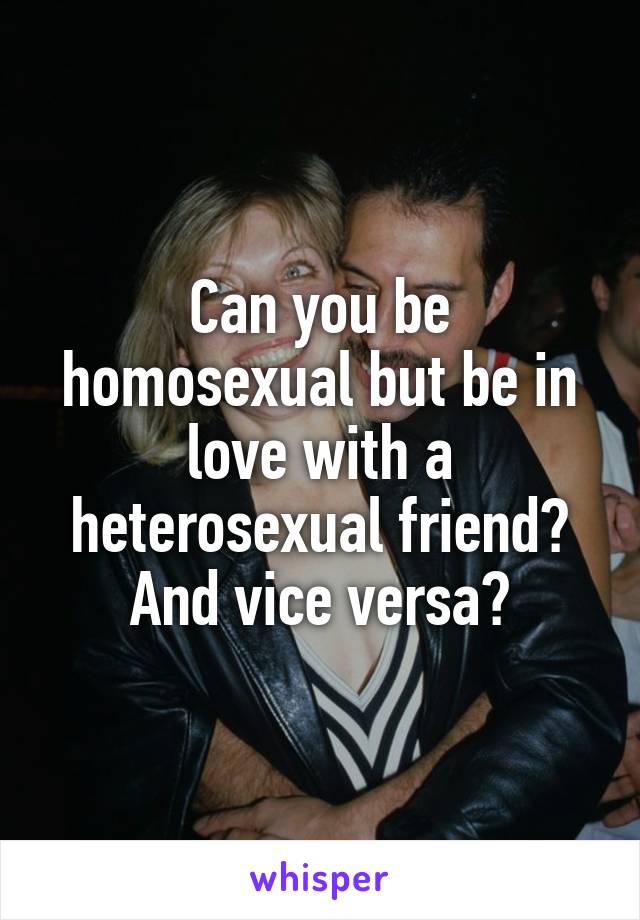 Can you be homosexual but be in love with a heterosexual friend? And vice versa?