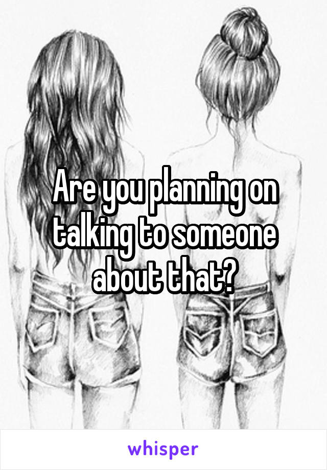 Are you planning on talking to someone about that?