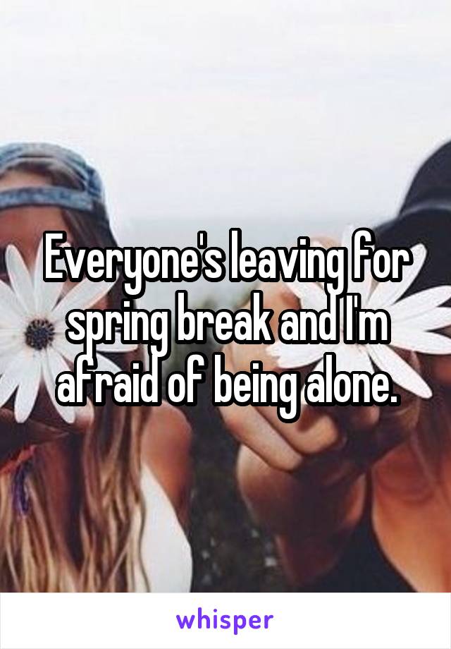 Everyone's leaving for spring break and I'm afraid of being alone.