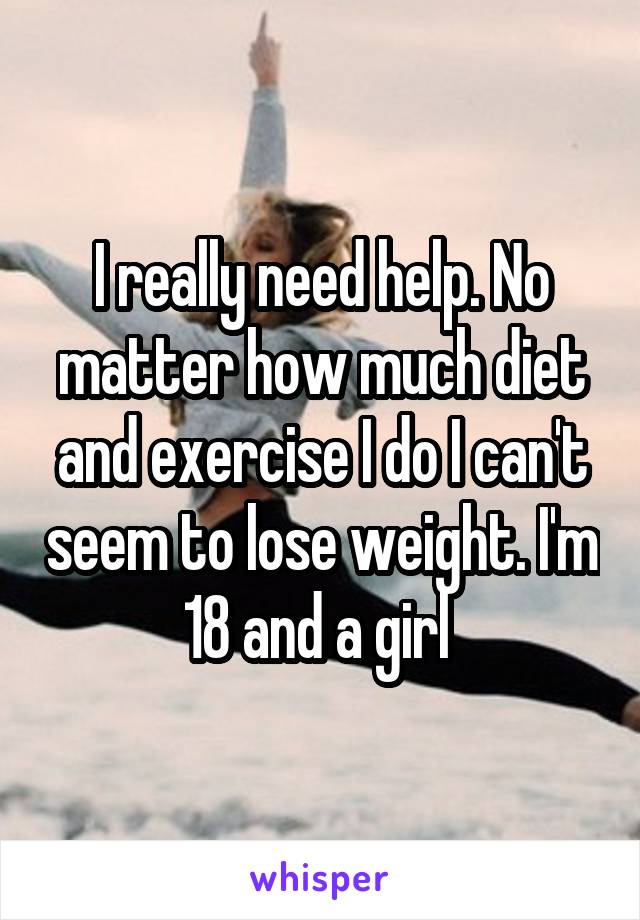 I really need help. No matter how much diet and exercise I do I can't seem to lose weight. I'm 18 and a girl 