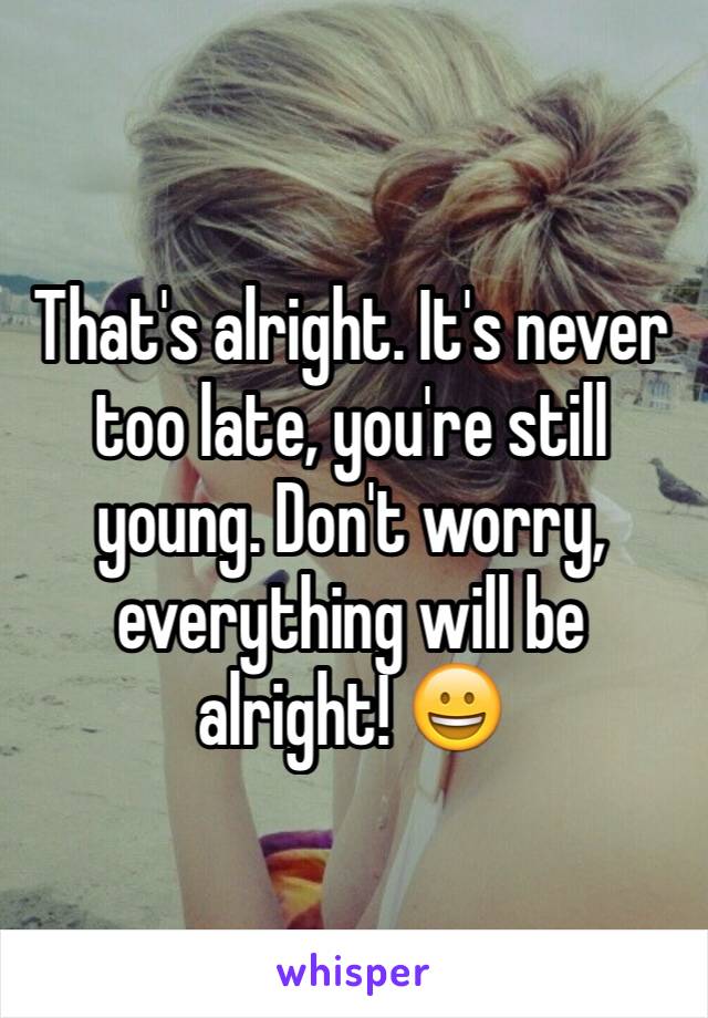 That's alright. It's never too late, you're still young. Don't worry, everything will be alright! 😀