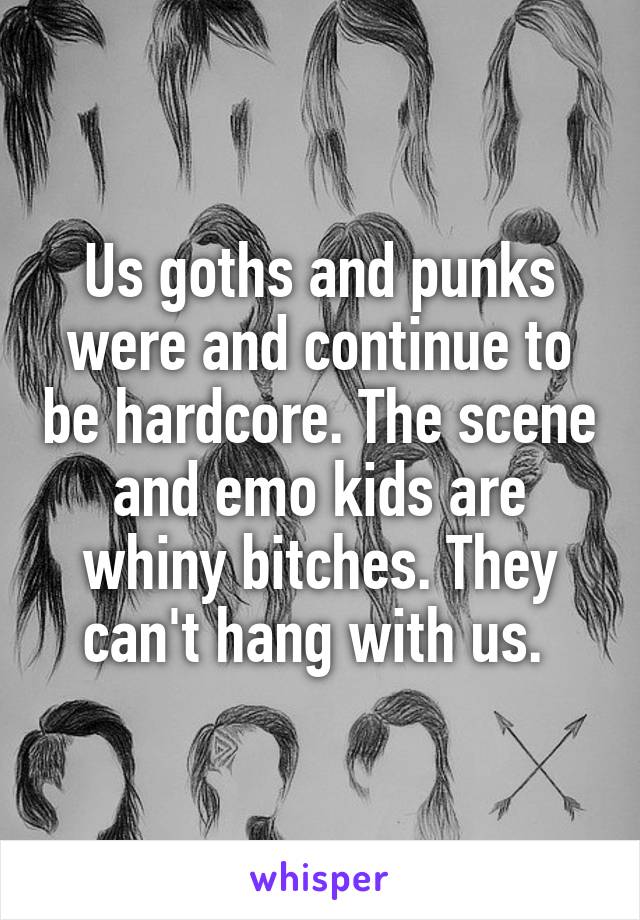 Us goths and punks were and continue to be hardcore. The scene and emo kids are whiny bitches. They can't hang with us. 