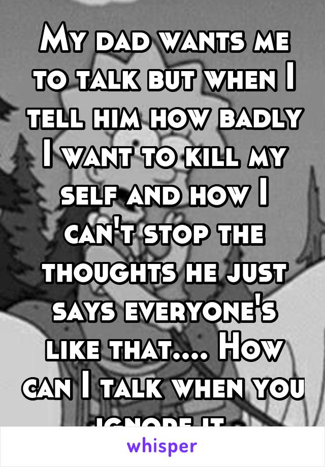 My dad wants me to talk but when I tell him how badly I want to kill my self and how I can't stop the thoughts he just says everyone's like that.... How can I talk when you ignore it 