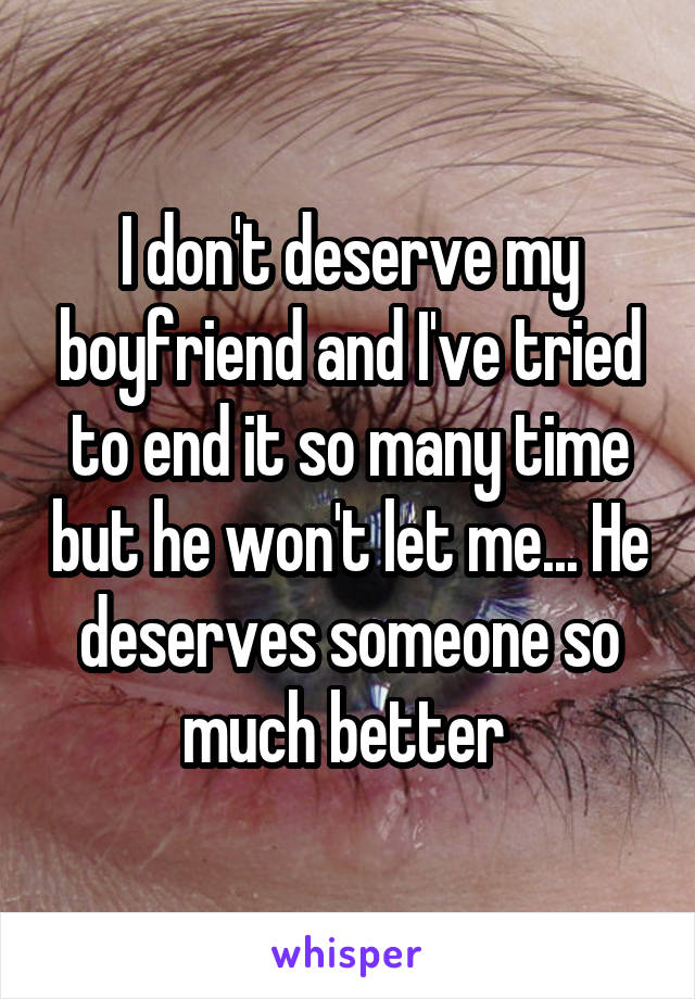 I don't deserve my boyfriend and I've tried to end it so many time but he won't let me... He deserves someone so much better 