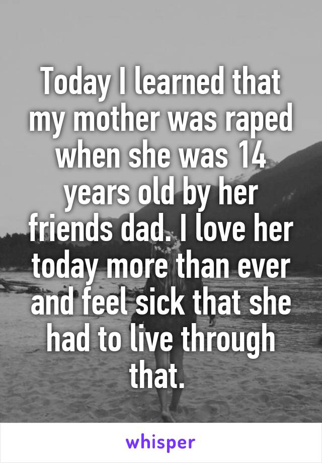 Today I learned that my mother was raped when she was 14 years old by her friends dad. I love her today more than ever and feel sick that she had to live through that. 