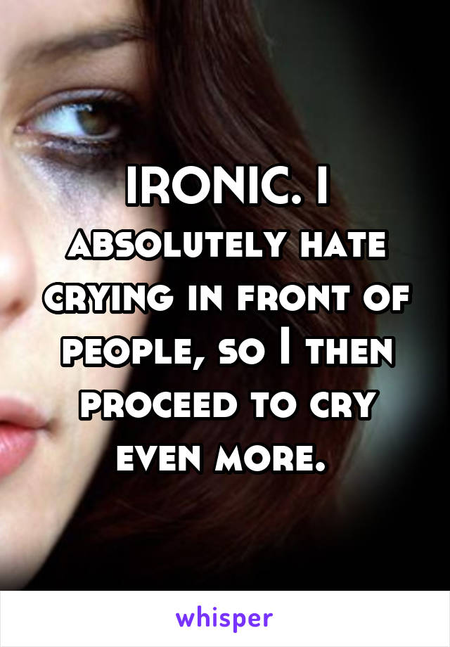 IRONIC. I absolutely hate crying in front of people, so I then proceed to cry even more. 