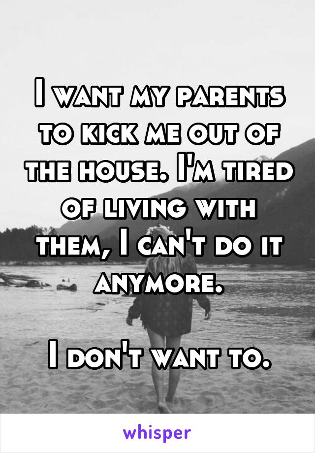 I want my parents to kick me out of the house. I'm tired of living with them, I can't do it anymore.

I don't want to.