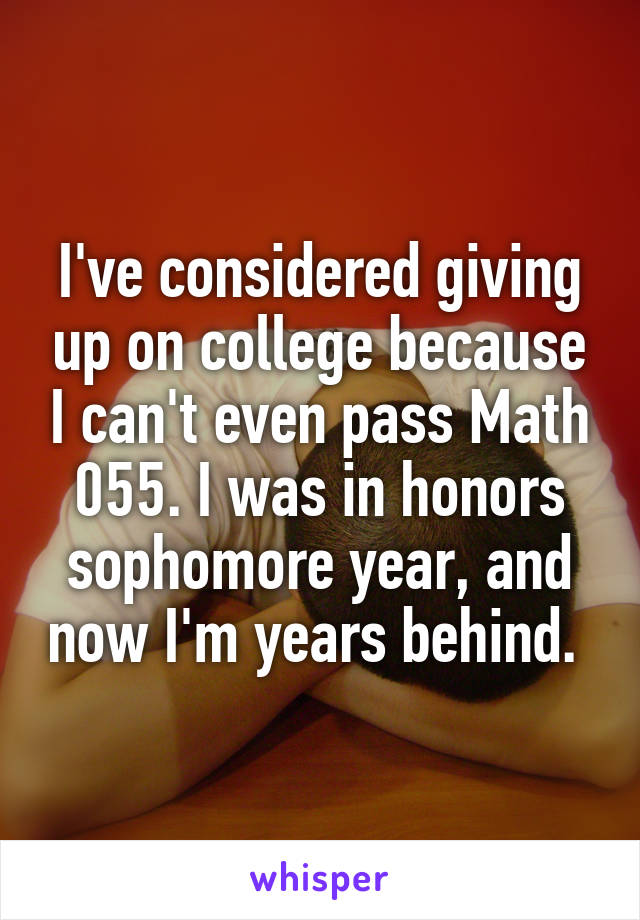 I've considered giving up on college because I can't even pass Math 055. I was in honors sophomore year, and now I'm years behind. 