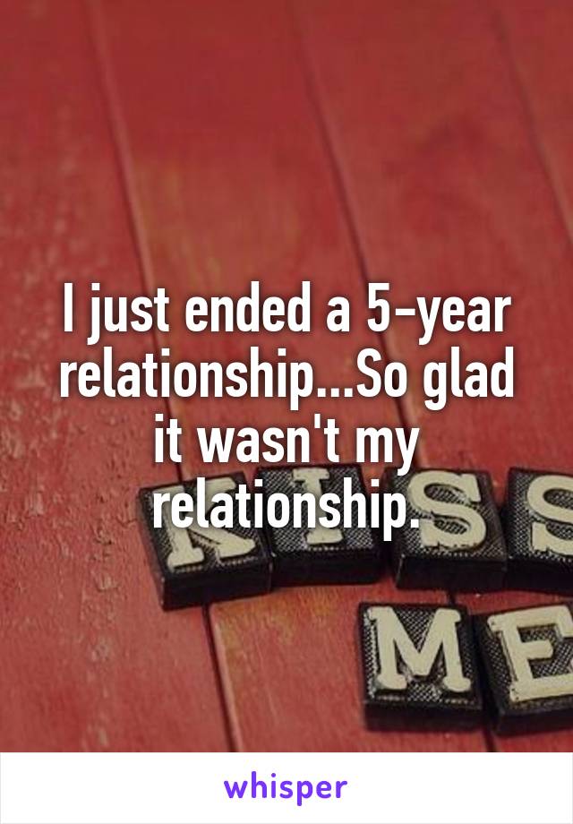 I just ended a 5-year relationship...So glad it wasn't my relationship.