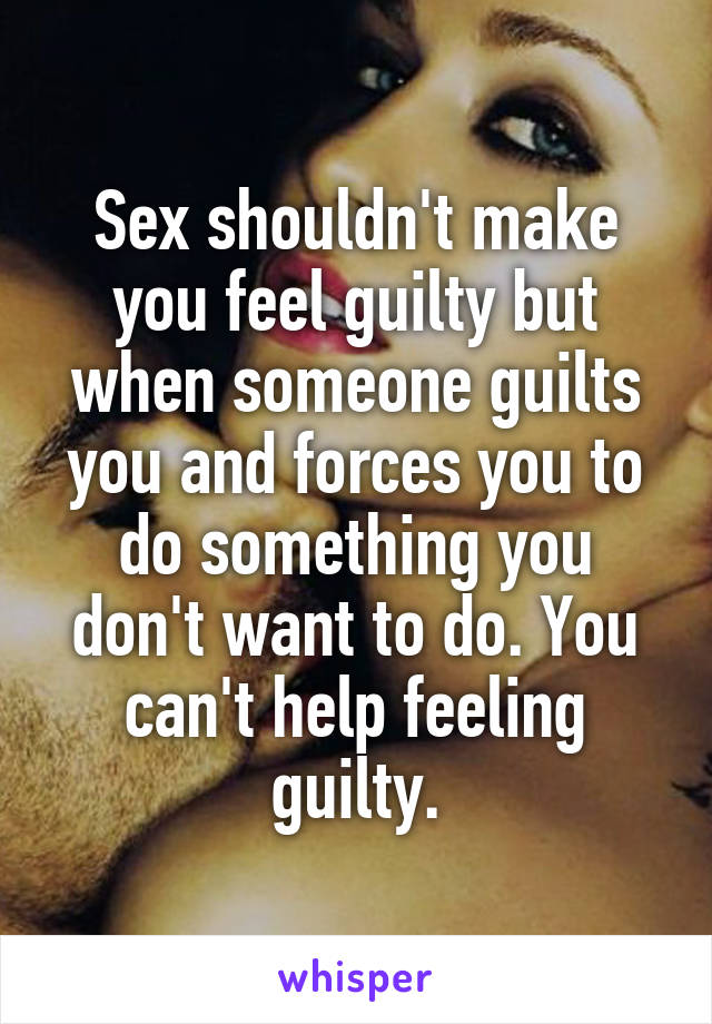 Sex shouldn't make you feel guilty but when someone guilts you and forces you to do something you don't want to do. You can't help feeling guilty.