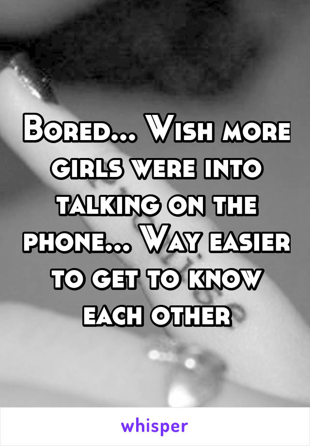 Bored... Wish more girls were into talking on the phone... Way easier to get to know each other