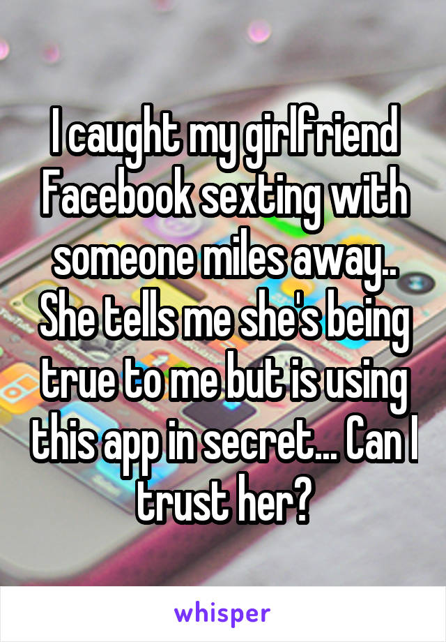 I caught my girlfriend Facebook sexting with someone miles away.. She tells me she's being true to me but is using this app in secret... Can I trust her?