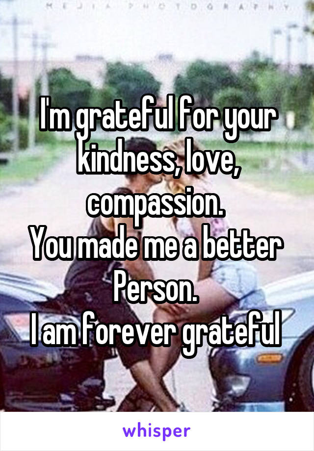 I'm grateful for your kindness, love, compassion. 
You made me a better 
Person. 
I am forever grateful 