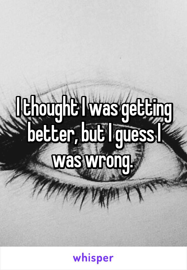 I thought I was getting better, but I guess I was wrong. 