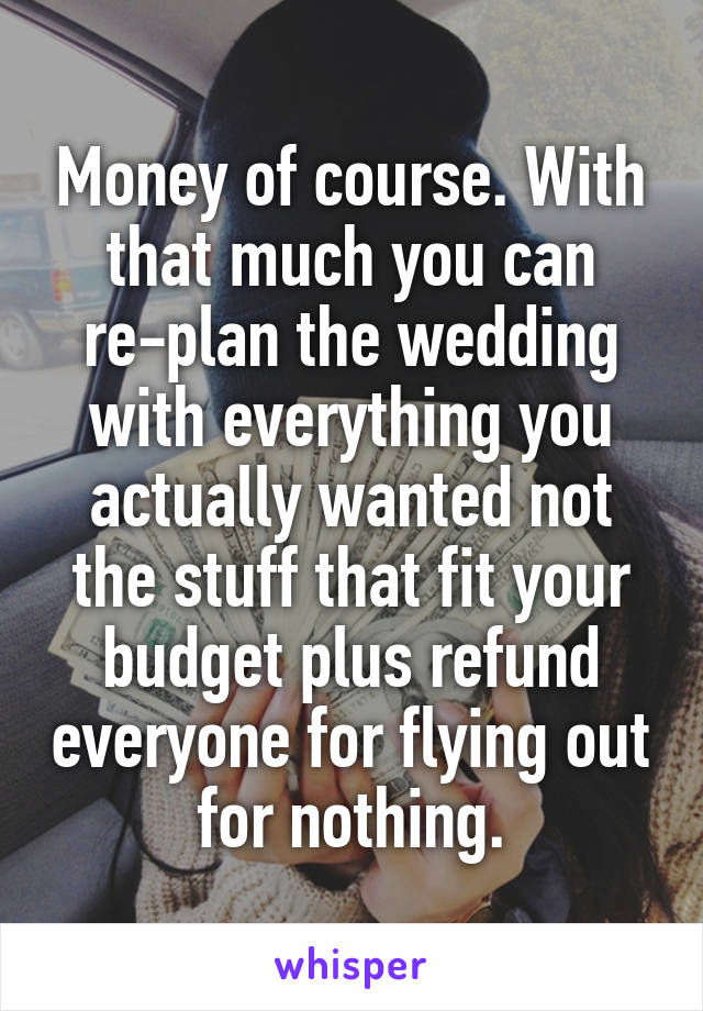 Money of course. With that much you can re-plan the wedding with everything you actually wanted not the stuff that fit your budget plus refund everyone for flying out for nothing.