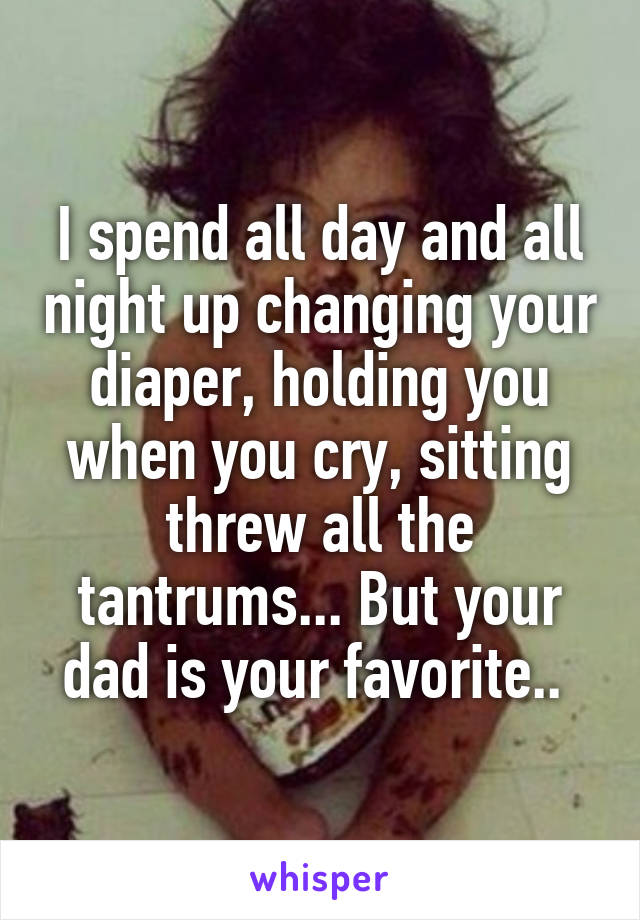 I spend all day and all night up changing your diaper, holding you when you cry, sitting threw all the tantrums... But your dad is your favorite.. 