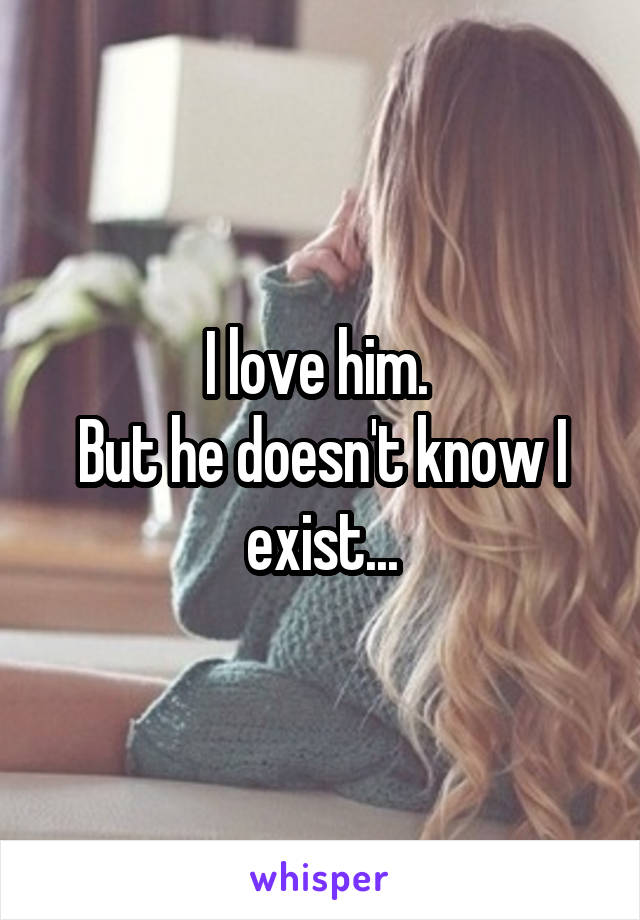 I love him. 
But he doesn't know I exist...