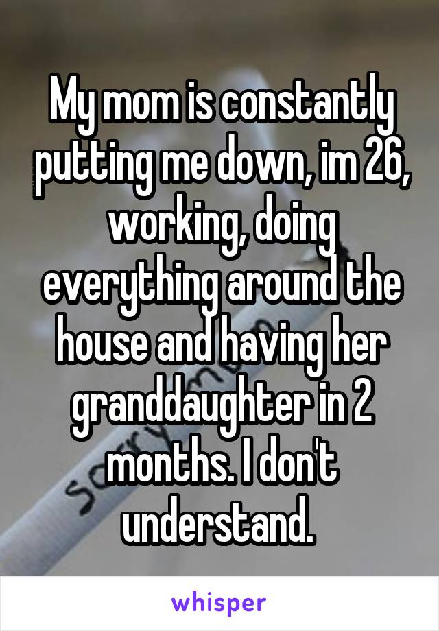 My mom is constantly putting me down, im 26, working, doing everything around the house and having her granddaughter in 2 months. I don't understand. 