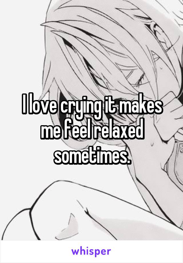 I love crying it makes me feel relaxed sometimes.