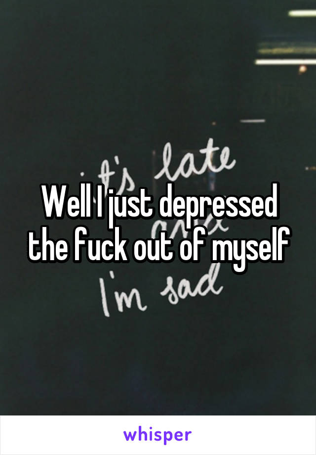 Well I just depressed the fuck out of myself