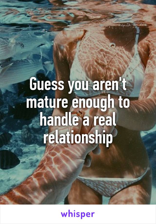 Guess you aren't mature enough to handle a real relationship